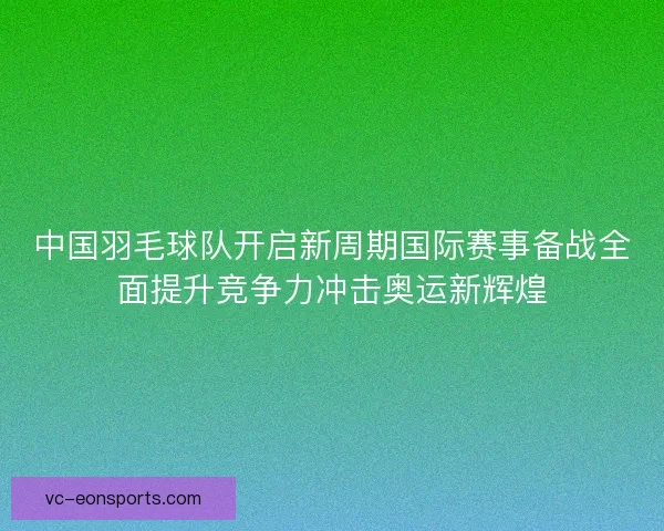 中国羽毛球队开启新周期国际赛事备战全面提升竞争力冲击奥运新辉煌
