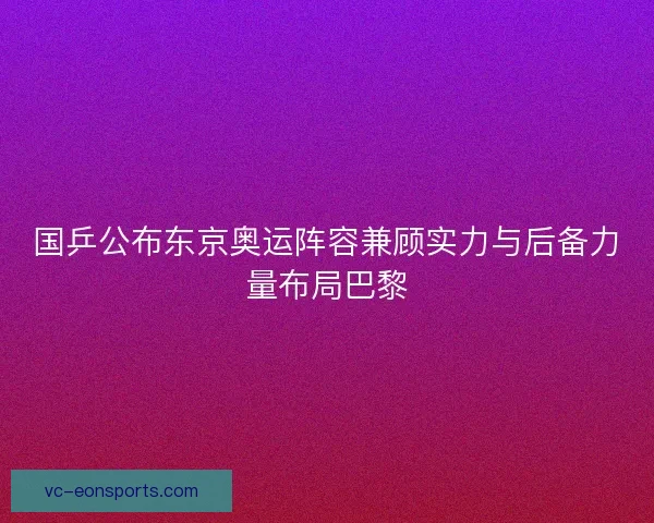 国乒公布东京奥运阵容兼顾实力与后备力量布局巴黎