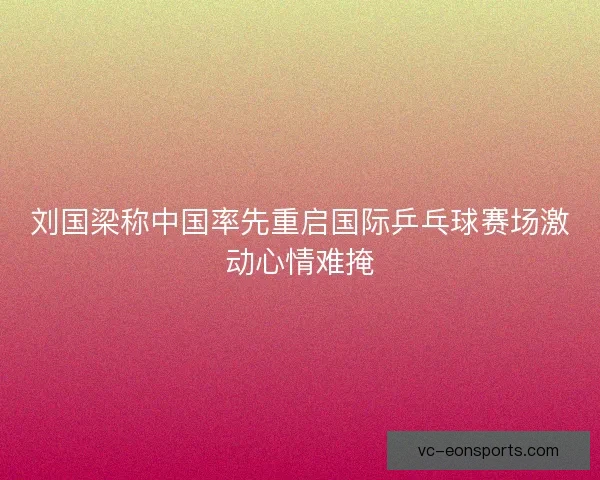刘国梁称中国率先重启国际乒乓球赛场激动心情难掩