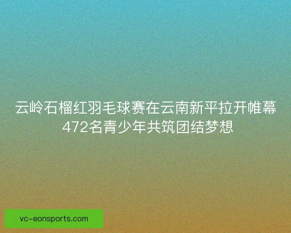 云岭石榴红羽毛球赛在云南新平拉开帷幕 472名青少年共筑团结梦想